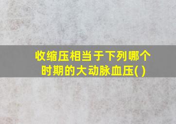 收缩压相当于下列哪个时期的大动脉血压( )